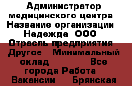 Администратор медицинского центра › Название организации ­ Надежда, ООО › Отрасль предприятия ­ Другое › Минимальный оклад ­ 30 000 - Все города Работа » Вакансии   . Брянская обл.,Сельцо г.